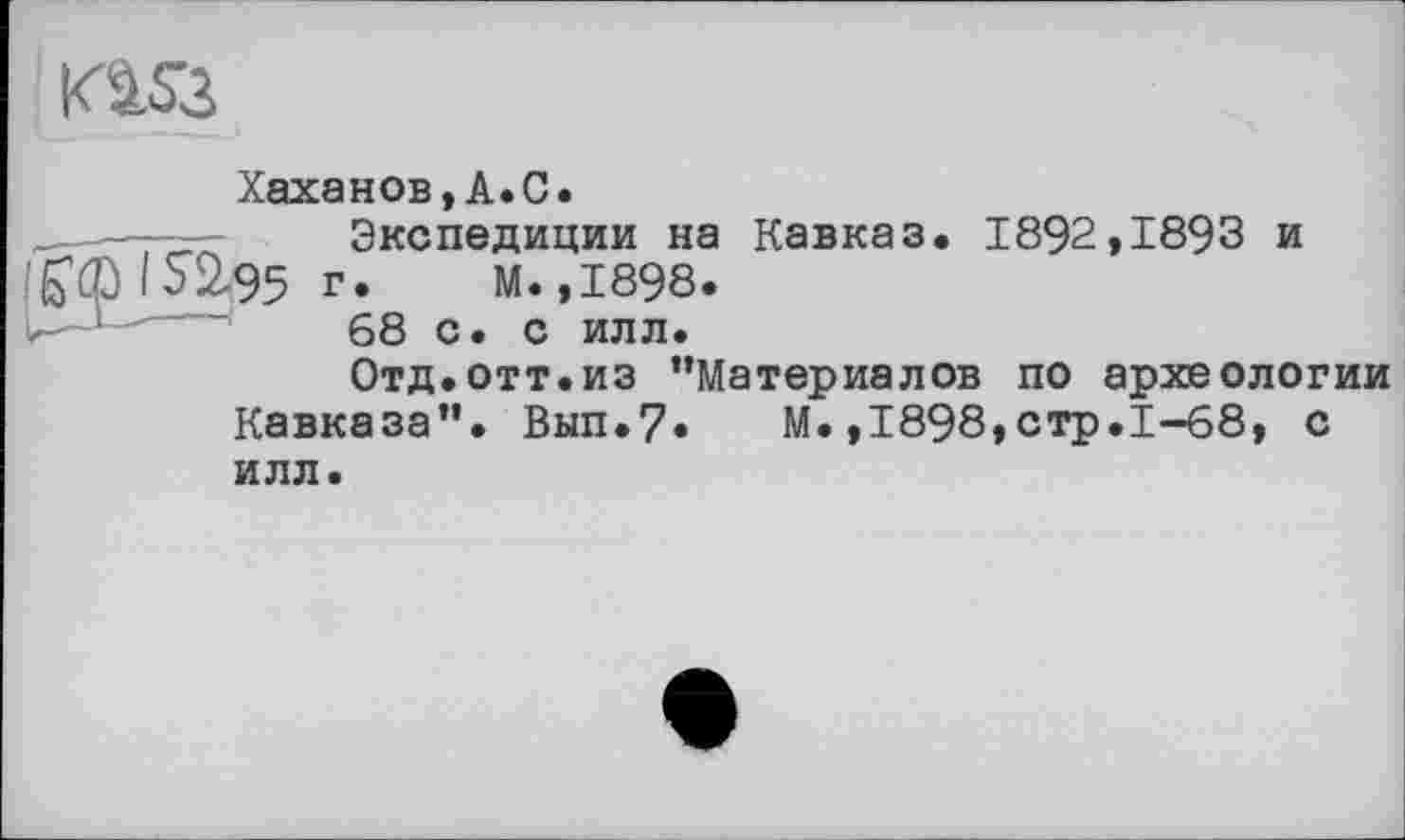 ﻿KàÛ
Хаханов,A.C.
__—Экспедиции на Кавказ. 1892,1893 и 152-95 г. м.,1898.
.	68 с. с илл.
Отд.отт.из ’’Материалов по археологии Кавказа”. Вып.7* М.,1898,стр.1-68, с илл.